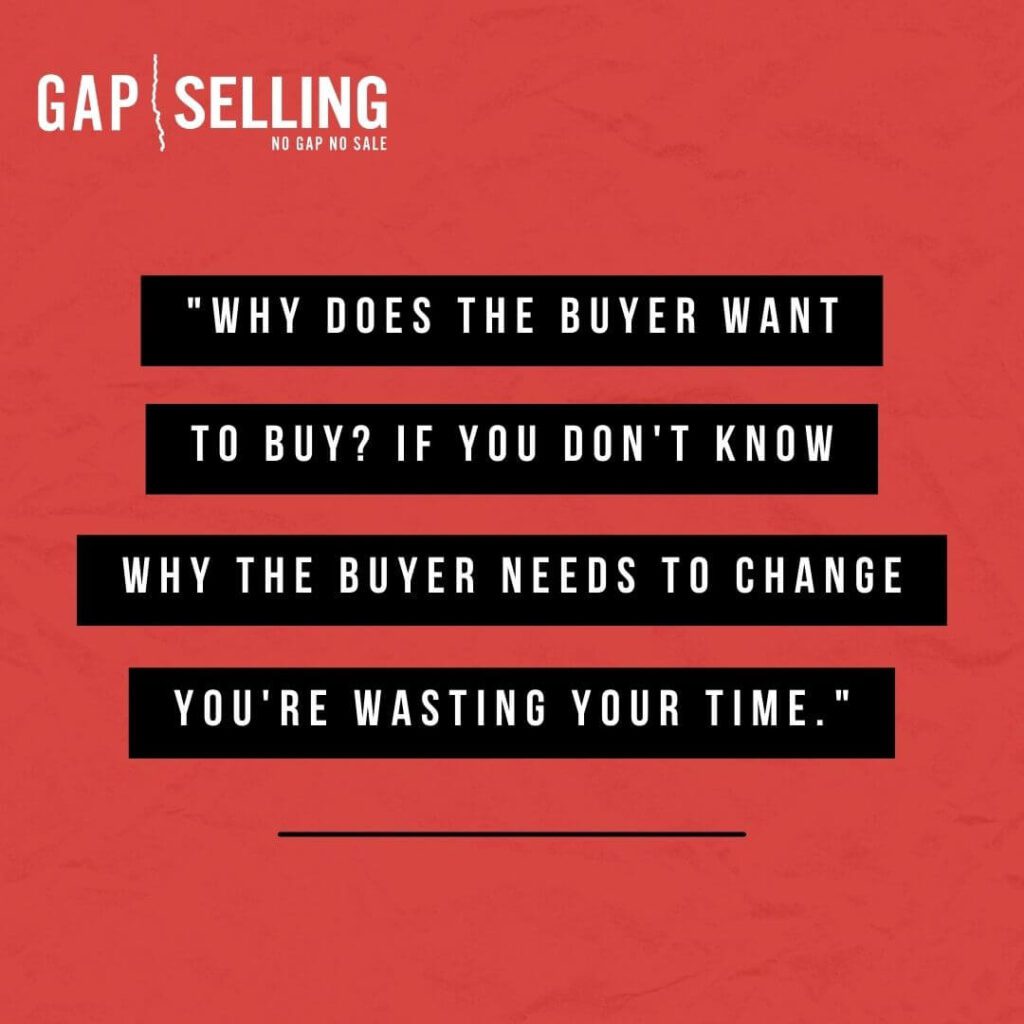 Why does the buyer want to buy? If you don’t know why your buyer needs to change, you’re wasting your time.